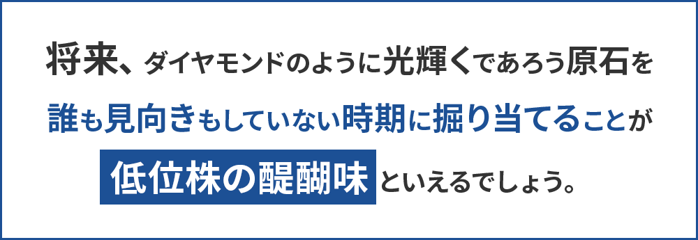 将来、ダイヤモンドのように光輝くであろう原石を誰も見向きもしていない時期に掘り当てることが低位株の醍醐味と言えるでしょう。